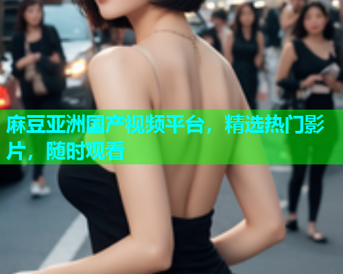 麻豆亚洲国产视频平台，精选热门影片，随时观看