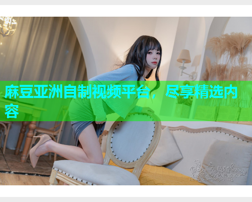 麻豆亚洲自制视频平台，尽享精选内容