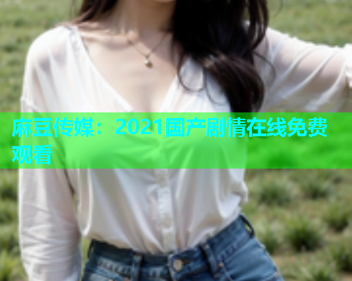 麻豆传媒：2021国产剧情在线免费观看