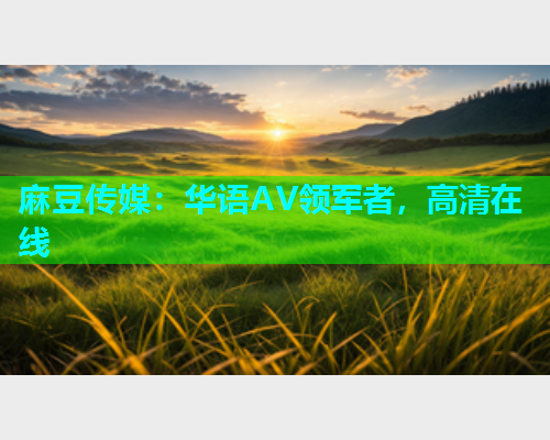 麻豆传媒：华语AV领军者，高清在线