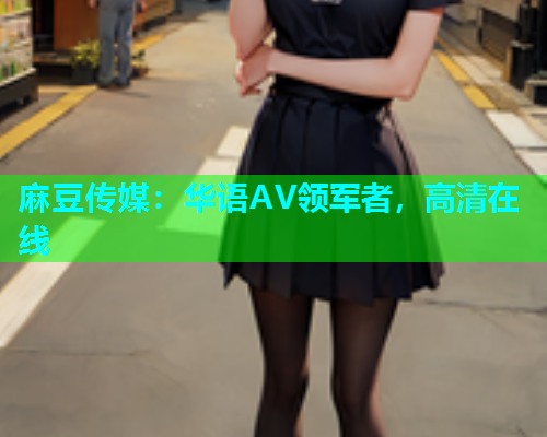 麻豆传媒：华语AV领军者，高清在线