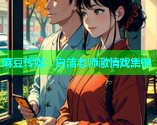 麻豆传媒：白洁老师激情戏集锦
