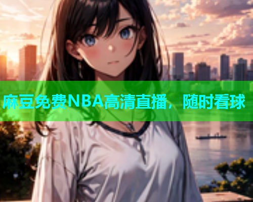 麻豆免费NBA高清直播，随时看球