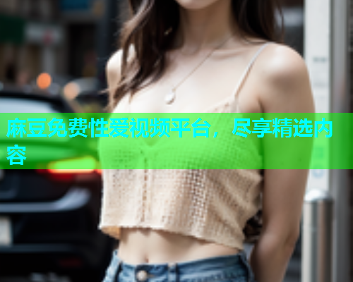 麻豆免费性爱视频平台，尽享精选内容