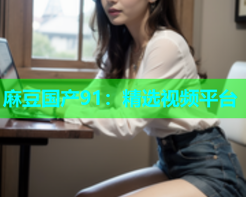 麻豆国产91：精选视频平台