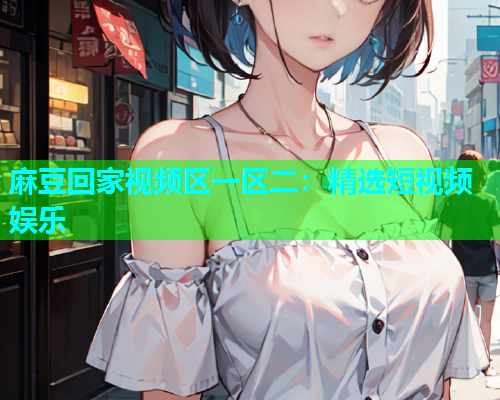 麻豆回家视频区一区二：精选短视频娱乐