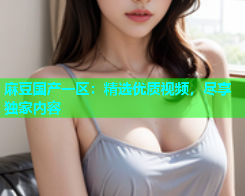 麻豆国产一区：精选优质视频，尽享独家内容