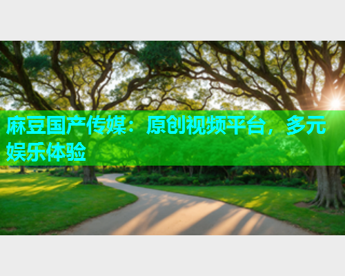 麻豆国产传媒：原创视频平台，多元娱乐体验