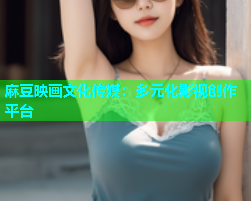 麻豆映画文化传媒：多元化影视创作平台