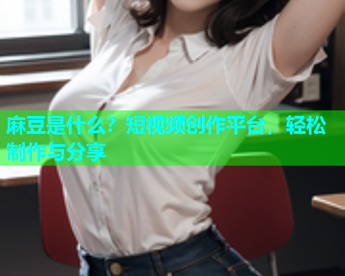麻豆是什么？短视频创作平台，轻松制作与分享