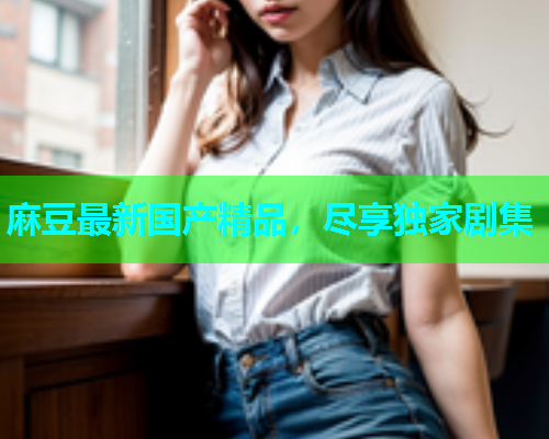 麻豆最新国产精品，尽享独家剧集
