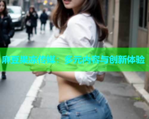 麻豆果冻传媒：多元内容与创新体验