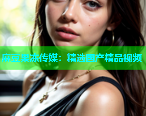 麻豆果冻传媒：精选国产精品视频