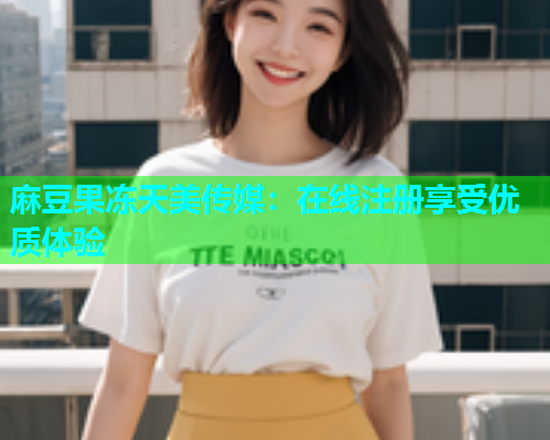 麻豆果冻天美传媒：在线注册享受优质体验