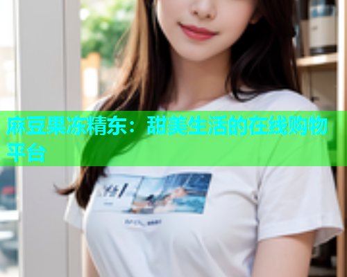 麻豆果冻精东：甜美生活的在线购物平台
