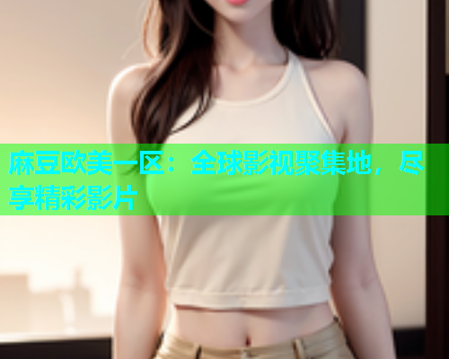麻豆欧美一区：全球影视聚集地，尽享精彩影片