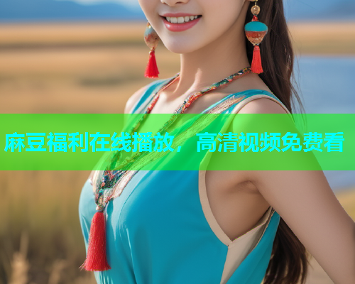 麻豆福利在线播放，高清视频免费看