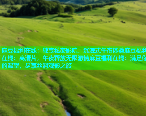 麻豆福利在线：独享私密影院，沉浸式午夜体验麻豆福利在线：高清片，午夜释放无限激情麻豆福利在线：满足你的渴望，尽享丝滑观影之旅