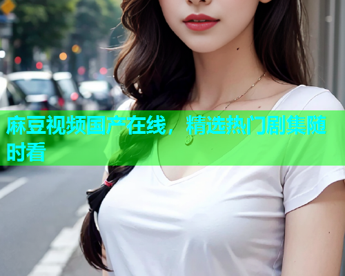 麻豆视频国产在线，精选热门剧集随时看