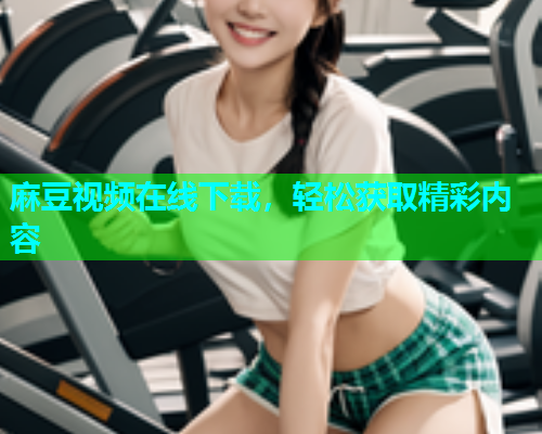 麻豆视频在线下载，轻松获取精彩内容