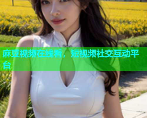 麻豆视频在线看，短视频社交互动平台