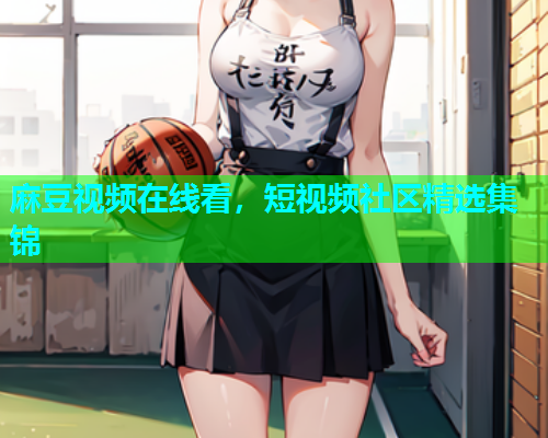 麻豆视频在线看，短视频社区精选集锦