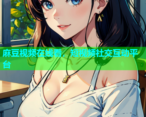 麻豆视频在线看，短视频社交互动平台