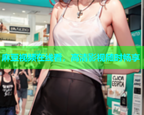 麻豆视频在线看，高清影视随时畅享