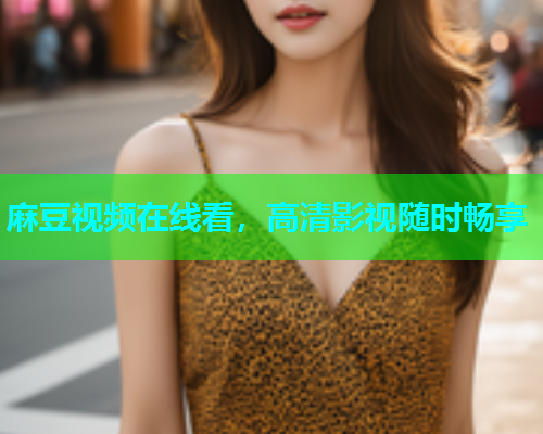 麻豆视频在线看，高清影视随时畅享