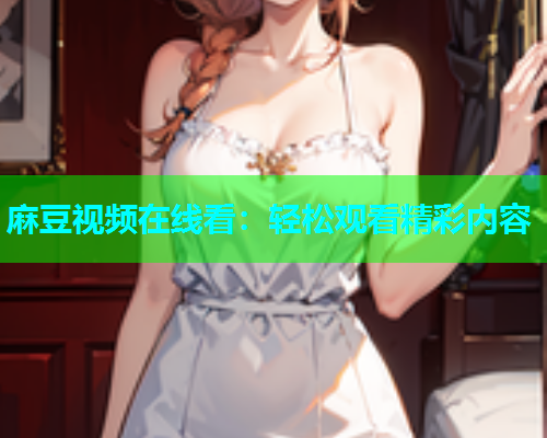麻豆视频在线看：轻松观看精彩内容