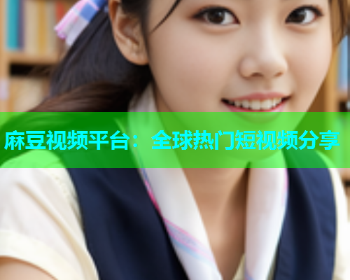 麻豆视频平台：全球热门短视频分享