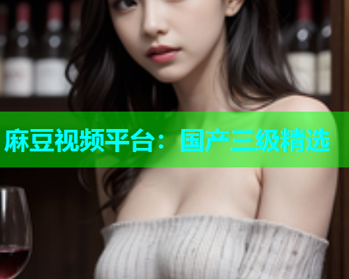 麻豆视频平台：国产三级精选