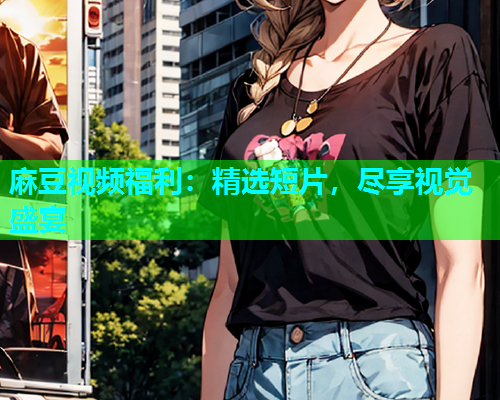 麻豆视频福利：精选短片，尽享视觉盛宴