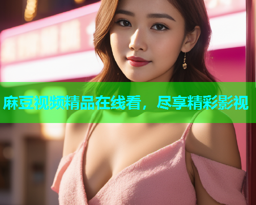 麻豆视频精品在线看，尽享精彩影视