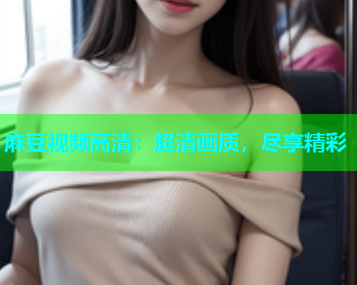 麻豆视频高清：超清画质，尽享精彩