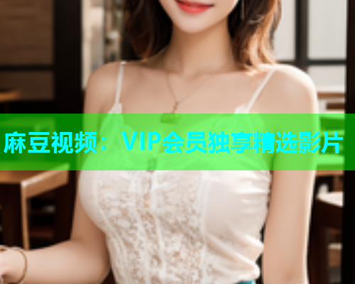 麻豆视频：VIP会员独享精选影片
