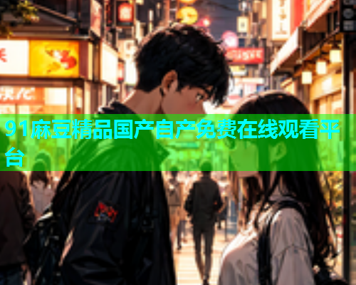 91麻豆精品国产自产免费在线观看平台
