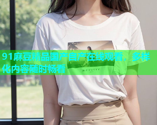 91麻豆精品国产自产在线观看，多样化内容随时畅看