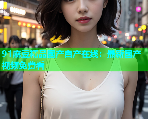 91麻豆精品国产自产在线：最新国产视频免费看