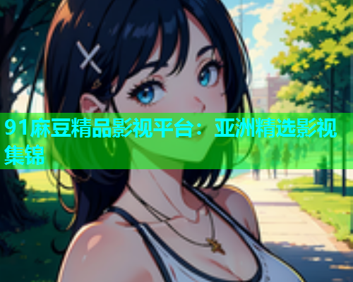 91麻豆精品影视平台：亚洲精选影视集锦