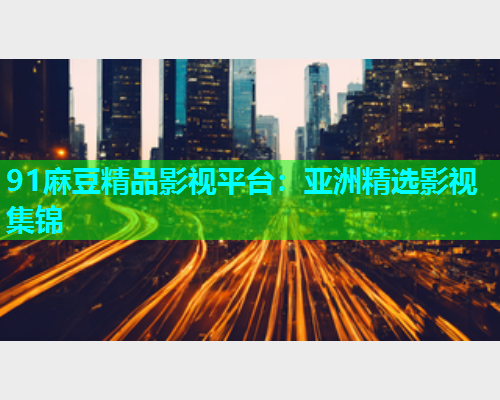 91麻豆精品影视平台：亚洲精选影视集锦