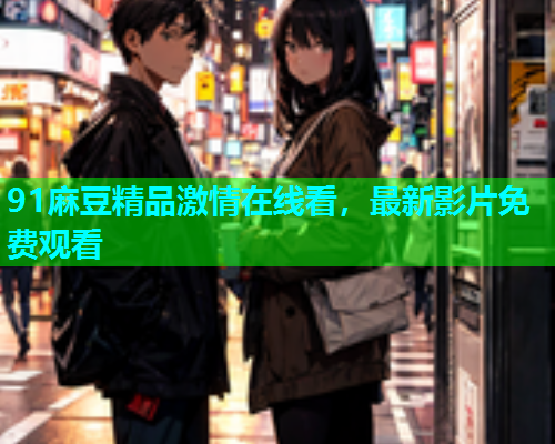 91麻豆精品激情在线看，最新影片免费观看