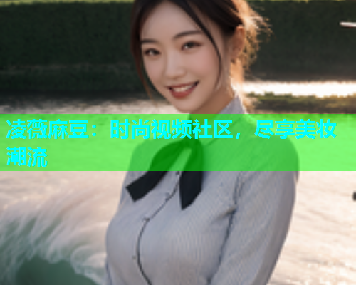 凌薇麻豆：时尚视频社区，尽享美妆潮流