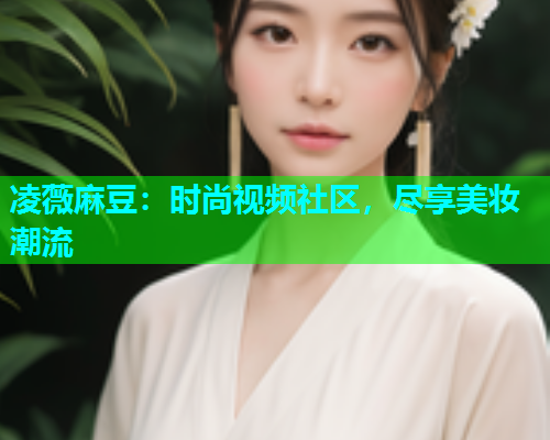 凌薇麻豆：时尚视频社区，尽享美妆潮流