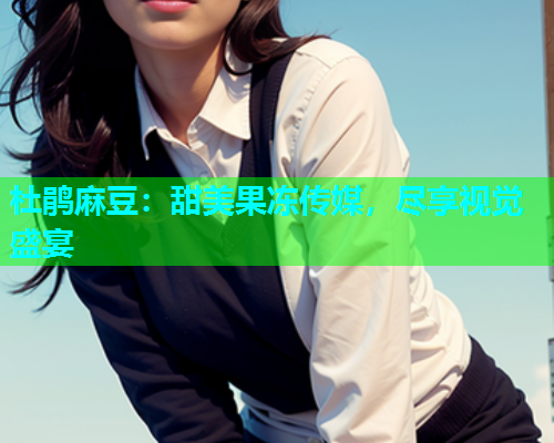 杜鹃麻豆：甜美果冻传媒，尽享视觉盛宴