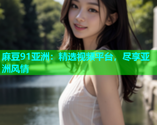 麻豆91亚洲：精选视频平台，尽享亚洲风情