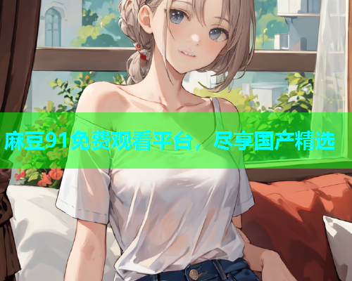 麻豆91免费观看平台，尽享国产精选