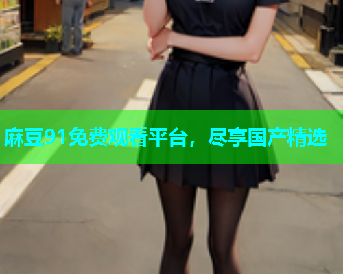 麻豆91免费观看平台，尽享国产精选