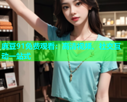 麻豆91免费观看：高清视频、社交互动一站式