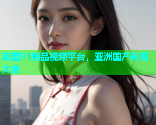 麻豆91精品视频平台，亚洲国产影视大全